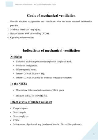 3
Mechanical Ventilation - NICU Al Shifaa Hospital - Gaza
Goals of mchanical ventilation
1. Provide adequate oxygenation and ventilation with the most minimal
intervention possible.
2. Minimize the risk of lung injury.
3. Reduce patient work of breathing (WOB).
4. Optimize patient comfort.
Indications of mechanical ventilation
At Birth:
 Failure to establish spontaneous respiration in spite of mask.
 Persistent bradycardia .
 Diaphragmatic hernia.
 Infant < 28 wks. G.A or < 1kg.
 Infant < 32 wks. G.A may be intubated to receive surfactant.
In the NICU:
 Respiratory failure and deterioration of blood gases
 (Po2≤60 in Fio2 70 or Pco2≥ 60).
Infant at risk of sudden collapse:
 Frequent apnea.
 Severe sepsis.
 Severe asphyxia.
 PPHN.
 Maintenance of patient airway (as choanal atresia , Pierr-robin
syndrome).
 