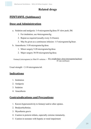 39
Mechanical Ventilation - NICU Al Shifaa Hospital - Gaza
 whole vial; prophylaxis and rescue doses of Curosurf can differ,
check dose with local policy.
 Sterile gloves.
 Trach Care Mac catheter [do not cut nasogastric (NG) tube]
Procedure
Preparation
 Calculate dose of surfactant required and warm to room
temperature.
 Ensure correct endotracheal tube (ETT) position.
 Check ETT length at lips.
 Listen for bilateral air entry and look for chest movement.
 If in doubt, ensure ETT in trachea using laryngoscope and adjust to
ensure bilateral equal air entry.
 Chest X-ray not necessary before first dose
 Refer to manufacturer’s guidelines and Neonatal Formulary
 Invert surfactant vial gently several times, without shaking, to re-
suspend the material.
 Draw up required dose Surfactant 2011-13.
 Administer via Trach Care Mac device (note: it is no longer
acceptable to administer surfactant via a nasogastric feeding tube
as this contravenes European conformity (CEmarking) and NPSA
19)
Instillation
 With baby supine, instil prescribed dose down tracheal tube; give 2
boluses of Poractantalfa.
 