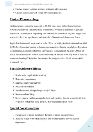 40
Mechanical Ventilation - NICU Al Shifaa Hospital - Gaza
 Wait for recovery of air entry/chest movement and oxygenation
between boluses.
Post-instillation care
 Do not suction ETT for 8 hr [suction is contraindicated in
Surfactant Deficiency Disease (SDD) for 48 hr].
 Be ready to adjust ventilator/oxygen settings in response to
changes in chest movement, tidal volume and oxygen saturation.
 Take an arterial/capillary blood gas within 30 min.
Subsecuent Managment
 If baby remains ventilated at FiO2 >0.3 with a mean airway
pressure of >7 cm of water, give further dose of surfactant.
 Poractantalfa after 6–12 hr.
 3rd dose can be given only at the request of the attending neonatal
consultant.
Documentation
 For every dose given, document in case notes:
 indication for surfactant use.
 time of administration.
 dose given.
 condition of baby pre-administration, including measurement of
blood gas unless on labourward when saturations should be noted.
 response to surfactant, including measurement of post-
administration blood gas and saturations.
 reasons why second dose not given, if applicable.
 reason(s) for giving 3rd dose if administered.
 
