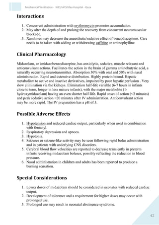 42
Mechanical Ventilation - NICU Al Shifaa Hospital - Gaza
Related drugs
FENTANYL (Sublimaze)
Dose and Administration
a. Sedation and analgesia: 1-4 micrograms/kg/dose IV slow push, IM.
1. For intubation, use 4micrograms/kg
2. Repeat as required (usually every 2-4 hours).
3. May be given as a continuous infusion: 1-5
micrograms/kg/hour.
b. Anaesthesia: 5-50 micrograms/kg/dose.
1. Minor surgery 5-20 micrograms/kg/dose.
2. Major surgery 30-50 micrograms/kg/dose.
Fentanyl (micrograms) in 50ml IV solution = 50 x weight (kg) x dose (micrograms/kg/hour)
IV rate (ml/hour)
Usual strength = 2-10 micrograms/ml.
Indications
1. Intubation
2. Analgesia
3. Sedation
4. Anaesthesia
Contraindications and Precautions
1. Known hypersensitivity to fentanyl and/or other opiates.
2. Bradyarrhythmias.
3. Myasthenia gravis
4. Caution in preterm infants, especially extreme immaturity.
5. Caution in neonates with hepatic or renal impairment
 
