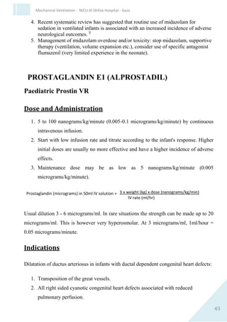 43
Mechanical Ventilation - NICU Al Shifaa Hospital - Gaza
6. Caution in nonventilated neonates with respiratory distress.
7. Caution in neonates with raised intracranial pressure.
Clinical Pharmacology
Fentanyl citrate, a narcotic analgesic, is 50-100 times more potent than
morphine. Actions qualitatively similar to those of morphine. Produces a
minimum of cortical depression. Alterations in respiratory rate and
alveolar ventilation may last longer than analgesic effect. No significant
cardiovascular effects at usual therapeutic doses.
Rapid distribution with sequestration in fat. Wide variability in
distribution volume (Vd 1-13 L/kg). Extensive binding to human plasma
protein. Hepatic metabolism. Excretion via the kidney. Elimination half-
life very variable in neonates (6-32 hours). Onset of action almost
immediate with IV administration (7-8 minutes with IM). Peak effect 5-
15 minutes following IV injection. Duration of the analgesic effect 30-60
minutes (1-2 hours with IM).
Possible Adverse Effects
1. Bradycardia (rapid administration).
2. Respiratory depression.
3. Decrease in physical activity.
4. Physical dependence.
5. Rapid tolerance with prolonged use (>2 days).
6. Nausea and vomiting.
7. Severe muscle rigidity, especially chest wall rigidity. Can be
avoided with slow IV pushes rather than rapid boluses. Have
suxamethonium ready.
 