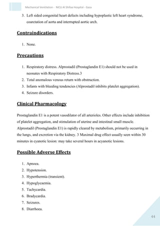 44
Mechanical Ventilation - NICU Al Shifaa Hospital - Gaza
Special Considerations
1. Faster onset of action but shorter duration of action than morphine.
2. Additive effects with other narcotics and/or other central nervous
system depressants.
3. With prolonged use the minimum effective dose may increase as
tolerance develops.
4. After continuous use, discontinue fentanyl over a few days because
physical dependence develops.
5. Management of fentanyl overdose and/or toxicity: discontinue
fentanyl, supportive therapy (ventilation, etc.), naloxone (0.01-0.1
mg/kg/dose IV).
MIDAZOLAM (Hypnovel)
Dose and Administration
1. Slow IV push
50 to 150 micrograms/kg as a slow push over 5 minutes. Can be
repeated Q2-4H as required.
Give lower dose if opiates being administered simultaneously.
2. Continuous intravenous infusion
10-60 micrograms/kg/hour. Dosage can be increased if necessary.
Midazolam (micrograms) in 50ml IV solution =
50 x weight (kg) x dose
(micrograms/kg/hour)
IV rate ml/hour
Indications
1. Sedation/anaesthesia.
2. Anticonvulsant (3rd
or 4th
line).
 
