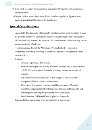 45
Mechanical Ventilation - NICU Al Shifaa Hospital - Gaza
Contraindications and Precautions
1. Known hypersensitivity to midazolam.
2. Shock.
3. Caution in preterm infants, especially extreme immaturity.
4. Caution in neonates with hepatic or renal impairment.
5. Caution when concurrent use with opiates, particularly fentanyl.
6. Caution when concurrent use with other anticonvulsants.
Interactions
1. Concurrent administration with erythromycin promotes
accumulation.
2. May alter the depth of and prolong the recovery from concurrent
neuromuscular blockade.
3. Xanthines may decrease the anaesthetic/sedative effect of
benzodiazepines. Care needs to be taken with adding or
withdrawing caffeine or aminophylline.
Clinical Pharmacology
Midazolam, an imidazobenzodiazepine, has anxiolytic, sedative, muscle
relaxant and anticonvulsant actions. Facilitates the action in the brain of
gamma aminobutyric acid, a naturally occurring neurotransmitter.
Absorption 30% with oral and 50% with nasal administration. Rapid and
extensive distribution. Highly protein bound. Hepatic metabolism to
active and inactive derivatives, impaired by poor hepatic perfusion . Very
slow elimination via the kidneys. Elimination half-life variable (6-7 hours
in infants close to term, longer in less mature infants), with the major
metabolite (1-hydroxymidazolam) having an even shorter half-life. Rapid
onset of action (<3 minutes) and peak sedative action <20 minutes after
IV administration. Anticonvulsant action may be more rapid. The IV
preparation has a pH of 3.
Possible Adverse Effects
1. Hypotension and reduced cardiac output, particularly when used in
combination with fentanyl.
2. Respiratory depression and apnoea.
3. Hypotonia.
4. Seizures or seizure-like activity may be seen following rapid bolus
administration and in patients with underlying CNS disorders.
 