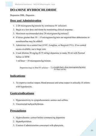 46
Mechanical Ventilation - NICU Al Shifaa Hospital - Gaza
5. Cerebral blood flow velocities are reported to decrease transiently
in preterm infants receiving midazolam boluses, possibly reflecting
the reduction in blood pressure.
6. Nasal administration in children and adults has been reported to
produce a burning sensation.
Special Considerations
1. Lower doses of midazolam should be considered in neonates with
reduced cardiac output.
2. Development of tolerance and a requirement for higher doses may
occur with prolonged use.
3. Prolonged use may result in neonatal abstinence syndrome.
4. Recent systematic review has suggested that routine use of
midazolam for sedation in ventilated infants is associated with an
increased incidence of adverse neurological outcomes. 9
5. Management of midazolam overdose and/or toxicity: stop
midazolam, supportive therapy (ventilation, volume expansion
etc.), consider use of specific antagonist flumazenil (very limited
experience in the neonate).
PROSTAGLANDIN E1 (ALPROSTADIL)
Paediatric Prostin VR
Dose and Administration
1. 5 to 100 nanograms/kg/minute (0.005-0.1 micrograms/kg/minute)
by continuous intravenous infusion.
2. Start with low infusion rate and titrate according to the infant's
response. Higher initial doses are usually no more effective and
have a higher incidence of adverse effects.
3. Maintenance dose may be as low as 5 nanograms/kg/minute (0.005
micrograms/kg/minute).
Prostaglandin (micrograms) in 50ml IV 3 x weight (kg) x dose
(nanograms/kg/min)
 