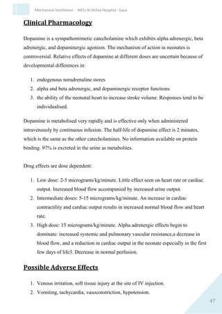 47
Mechanical Ventilation - NICU Al Shifaa Hospital - Gaza
solution = IV rate (ml/hr)
Usual dilution 3 - 6 micrograms/ml. In rare situations the strength can be
made up to 20 micrograms/ml. This is however very hyperosmolar. At 3
micrograms/ml, 1ml/hour = 0.05 micrograms/minute.
Indications
Dilatation of ductus arteriosus in infants with ductal dependent congenital
heart defects:
1. Transposition of the great vessels.
2. All right sided cyanotic congenital heart defects associated with
reduced pulmonary perfusion.
3. Left sided congenital heart defects including hypoplastic left heart
syndrome, coarctation of aorta and interrupted aortic arch.
Contraindications
1. None.
Precautions
1. Respiratory distress. Alprostadil (Prostaglandin E1) should not be
used in neonates with Respiratory Distress.3
2. Total anomalous venous return with obstruction.
3. Infants with bleeding tendencies (Alprostadil inhibits platelet
aggregation).
4. Seizure disorders.
 