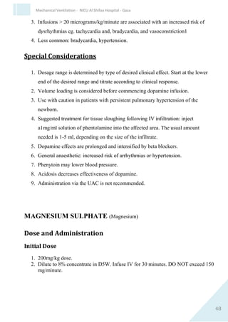 48
Mechanical Ventilation - NICU Al Shifaa Hospital - Gaza
Clinical Pharmacology
Prostaglandin E1 is a potent vasodilator of all arterioles. Other effects
include inhibition of platelet aggregation, and stimulation of uterine and
intestinal small muscle. Alprostadil (Prostaglandin E1) is rapidly cleared
by metabolism, primarily occurring in the lungs, and excretion via the
kidney. 3 Maximal drug effect usually seen within 30 minutes in cyanotic
lesion: may take several hours in acyanotic lesions.
Possible Adverse Effects
1. Apnoea.
2. Hypotension.
3. Hyperthermia (transient).
4. Hypoglycaemia.
5. Tachycardia.
6. Bradycardia.
7. Seizures.
8. Diarrhoea.
9. Skin flush secondary to vasodilation- occurs more frequently with
intraarterial administration.
10.Sepsis, cardiac arrest, disseminated intravascular coagulation,
hypokalaemia, oedema, cortical proliferation of the long bones.
Special Considerations
 Alprostadil (Prostaglandin E1) is rapidly metabolised and must,
therefore, always be given by continuous intravenous infusion.
Vascular access must be secure at all times and may demand the
insertion of a central venous catheter or long line to ensure
continuity of delivery.
 