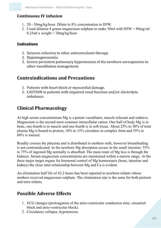 49
Mechanical Ventilation - NICU Al Shifaa Hospital - Gaza
 The maintenance dose of the Alprostadil (Prostaglandin E1)
infusion is determined by titration according to the infant's
response - oxygenation versus adverse effects.
 Monitor:
o Observe respiratory effort closely
o Monitor arterial pressure closely. If arterial pressure falls, a
bolus of fluid (10- 20 ml/kg) is required. It may be necessary
to decrease the rate of infusion.
o Pulse oximetry is mandatory due to risk of apnoea and to
monitor therapeutic effect in cyanotic heart disease.
o Where there is restricted systemic blood flow, measure
efficacy by monitoring improvement of systemic blood
pressure and blood pH, and femoral pulses/arm-leg BP
gradient in aortic coarctation.
o Renal function; full Blood Count & platelets frequently.
 Increased infant temperature is not an indication to stop therapy.
DOAMINE HYDROCHLORIDE
Dopamine DBL, Dopamin
Dose and Administration
1. 2-20 micrograms/kg/minute by continuous IV infusion1.
2. Begin at a low dose and titrate by monitoring clinical response.
3. Maximum recommended dose 20 micrograms/kg/minute2.
4. If doses greater than 10 – 15 micrograms/kg/min are required then
dobutamine or noradrenaline may be added1.
5. Administer via a central line (UVC, Longline, or Surgical CVL). If
no central access available, use a large vein.
 