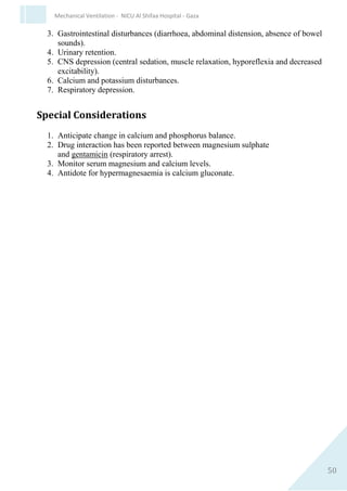50
Mechanical Ventilation - NICU Al Shifaa Hospital - Gaza
6. Usual dilution 30 mg/kg (0.75 ml/kg) dopamine to make 50 ml
with Normal Saline or D5W
1 ml/hour = 10 micrograms/kg/minute.
Dopamine (mg) in 50ml IV solution = 3 x weight (kg) x dose (micrograms/kg/min)
IV Rate (ml/hr)
Indications
1. To improve cardiac output, blood pressure and urine output in
critically ill infants with hypotension.
Contraindications
1. Hypersensitivity to sympathomimetic amines and sulfites.
2. Uncorrected tachyarrhythmias.
Precautions
1. Hypovolaemia- correct before commencing dopamine
2. Hyperthyroidism
3. Caution if administration concurrent with phenytoin.
Clinical Pharmacology
Dopamine is a sympathomimetic catecholamine which exhibits alpha
adrenergic, beta adrenergic, and dopaminergic agonism. The mechanism
of action in neonates is controversial. Relative effects of dopamine at
different doses are uncertain because of developmental differences in:
1. endogenous noradrenaline stores
2. alpha and beta adrenergic, and dopaminergic receptor functions
3. the ability of the neonatal heart to increase stroke volume.
Responses tend to be individualised.
 
