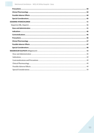 53
Mechanical Ventilation - NICU Al Shifaa Hospital - Gaza
Continuous IV infusion
1. 20 - 50mg/kg/hour. Dilute to 8% concentration in D5W.
2. Usual dilution 4 grams magnesium sulphate to make 50ml with
D5W = 80mg/ml
0.25ml x weight = 20mg/kg/hour
Indications
1. Seizures refactory to other anticonvulsant therapy.
2. Hypomagnesaemia.
3. Severe persistent pulmonary hypertension of the
newborn unresponsive to other vasodilation management.
Contraindications and Precautions
1. Patients with heart block or myocardial damage.
2. CAUTION in patients with impaired renal function and/or
electrolyte imbalance.
Clinical Pharmacology
At high serum concentrations Mg is a potent vasodilator, muscle relaxant
and sedative. Magnesium is the second most common intracellular cation.
One half of body Mg is in bone, one-fourth is in muscle and one-fourth is
in soft tissue. About 25% to 30% of total plasma Mg is bound to protein,
10% to 15% circulates in complex form and 55% to 60% is ionised.
Readily crosses the placenta and is distributed in mothers milk, however
breastfeeding is not contraindicated. In the newborn Mg absorption
occurs in the small intestine: 55% to 75% of ingested Mg normally is
absorbed. The main route of Mg loss is through the kidneys. Serum
magnesium concentrations are maintained within a narrow range. At the
three major target organs for hormonal control of Mg homeostasis (bone,
intestine and kidney) the close inter-relationship between Mg and Ca is
evident.
An elimination half life of 43.2 hours has been reported in newborn
infants whose mothers received magnesium sulphate. The elimination
rate is the same for both preterm and term infants.
 