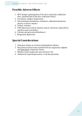 54
Mechanical Ventilation - NICU Al Shifaa Hospital - Gaza
Possible Adverse Effects
1. ECG changes (prolongation of the atrio-ventricular conduction
time, sinoatrial block and atrio-ventricular block).
2. Circulatory collapse, hypotension.
3. Gastrointestinal disturbances (diarrhoea, abdominal distension,
absence of bowel sounds).
4. Urinary retention.
5. CNS depression (central sedation, muscle relaxation, hyporeflexia
and decreased excitability).
6. Calcium and potassium disturbances.
7. Respiratory depression.
Special Considerations
1. Anticipate change in calcium and phosphorus balance.
2. Drug interaction has been reported between magnesium sulphate
and gentamicin (respiratory arrest).
3. Monitor serum magnesium and calcium levels.
4. Antidote for hypermagnesaemia is calcium gluconate.
 