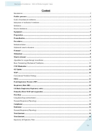 56
Mechanical Ventilation - NICU Al Shifaa Hospital - Gaza
Content
Introduction ...........................................................................................................................................2
Positive pressure: ..................................................................................................................................2
Goals of mechanical ventilation................................................................................................................3
Indications of mechanical ventilation ........................................................................................................3
Intubation ..............................................................................................................................................4
Elective Intubation..................................................................................................................................4
Equipment............................................................................................................................................4
Preparation ..........................................................................................................................................4
Premedication.......................................................................................................................................4
Procedures............................................................................................................................................5
Intubation failure ....................................................................................................................................7
Sedation & muscle relaxation...................................................................................................................8
Fentanyl : .............................................................................................................................................8
Midazolam :..........................................................................................................................................8
Muscle relaxant : ..................................................................................................................................8
Algorithm for oxygen therapy in newborns ................................................................................................9
Basic Terminology Mechanical Ventilation..............................................................................................10
CO2 Elimination :...............................................................................................................................10
O2 Uptake : ........................................................................................................................................10
MAP :.................................................................................................................................................10
Conventional Ventilator Settings ............................................................................................................11
FIO2: .................................................................................................................................................11
Peak Inspiratory Pressure (PIP) ..........................................................................................................12
Respiratory Rate (RR) ........................................................................................................................12
I:E Ratio (Inspiratory-Expiratory ratio) ..............................................................................................13
Primarily effects MAP and oxygenation...............................................................................................13
Flow Rate ...........................................................................................................................................13
Lung physiology and mechanics.............................................................................................................14
Neonatal Respiratory Physiology............................................................................................................14
Compliance:.........................................................................................................................................14
Resistance:- .........................................................................................................................................15
Neonatal Respiratory Physiology............................................................................................................16
Time Constant:.....................................................................................................................................16
Time Constant......................................................................................................................................16
Inspiratory & Expiratory Time ...............................................................................................................17
 