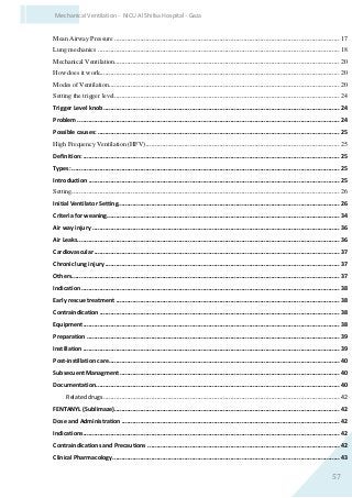 57
Mechanical Ventilation - NICU Al Shifaa Hospital - Gaza
Mean Airway Pressure ..........................................................................................................................17
Lung mechanics ...................................................................................................................................18
Mechanical Ventilation..........................................................................................................................20
How does it work..................................................................................................................................20
Modes of Ventilation.............................................................................................................................20
Setting the trigger level..........................................................................................................................24
Trigger Level knob................................................................................................................................24
Problem ..............................................................................................................................................24
Possible causes: ...................................................................................................................................25
High Frequency Ventilation (HFV).........................................................................................................25
Definition:...........................................................................................................................................25
Types: .................................................................................................................................................25
Introduction ........................................................................................................................................25
Setting.................................................................................................................................................26
Initial Ventilator Setting........................................................................................................................26
Criteria for weaning..............................................................................................................................34
Air way injury ......................................................................................................................................36
Air Leaks..............................................................................................................................................36
Cardiovascular .....................................................................................................................................37
Chronic lung injury ...............................................................................................................................37
Others.................................................................................................................................................37
Indication............................................................................................................................................38
Early rescue treatment .........................................................................................................................38
Contraindication ..................................................................................................................................38
Equipment...........................................................................................................................................38
Preparation .........................................................................................................................................39
Instillation...........................................................................................................................................39
Post-instillation care.............................................................................................................................40
Subsecuent Managment .......................................................................................................................40
Documentation....................................................................................................................................40
Related drugs................................................................................................................................42
FENTANYL (Sublimaze)..........................................................................................................................42
Dose and Administration ......................................................................................................................42
Indications...........................................................................................................................................42
Contraindications and Precautions ........................................................................................................42
Clinical Pharmacology...........................................................................................................................43
 