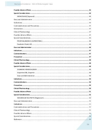 58
Mechanical Ventilation - NICU Al Shifaa Hospital - Gaza
Possible Adverse Effects .......................................................................................................................43
Special Considerations..........................................................................................................................44
MIDAZOLAM (Hypnovel)................................................................................................................44
Dose and Administration .....................................................................................................................44
Indications..........................................................................................................................................44
Contraindications and Precautions.......................................................................................................45
Interactions ........................................................................................................................................45
Clinical Pharmacology .........................................................................................................................45
Possible Adverse Effects ......................................................................................................................45
Special Considerations.........................................................................................................................46
PROSTAGLANDIN E1 (ALPROSTADIL) ................................................................................................46
Paediatric Prostin VR......................................................................................................................46
Dose and Administration ......................................................................................................................46
Indications...........................................................................................................................................47
Contraindications.................................................................................................................................47
Precautions .........................................................................................................................................47
Clinical Pharmacology...........................................................................................................................48
Possible Adverse Effects .......................................................................................................................48
Special Considerations..........................................................................................................................48
DOAMINE HYDROCHLORIDE ...........................................................................................................49
Dopamine DBL, Dopamin................................................................................................................49
Dose and Administration ................................................................................................................49
Indications...........................................................................................................................................50
Contraindications.................................................................................................................................50
Precautions .........................................................................................................................................50
Clinical Pharmacology...........................................................................................................................50
Possible Adverse Effects .......................................................................................................................51
Special Considerations..........................................................................................................................52
MAGNESIUM SULPHATE (Magnesium) .............................................................................................52
Dose and Administration .....................................................................................................................52
Indications..........................................................................................................................................53
Contraindications and Precautions.......................................................................................................53
Clinical Pharmacology .........................................................................................................................53
Possible Adverse Effects ......................................................................................................................54
Special Considerations.........................................................................................................................54
Reference ...........................................................................................................................................55
 