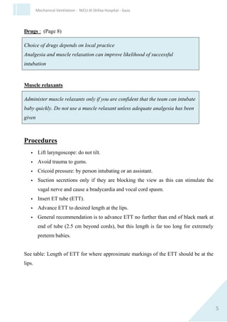 5
Mechanical Ventilation - NICU Al Shifaa Hospital - Gaza
Drugs : (Page 8)
Choice of drugs depends on local practice
Analgesia and muscle relaxation can improve likelihood of successful
intubation..
Muscle relaxants
Administer muscle relaxants only if you are confident that the team can
intubate baby quickly. Do not use a muscle relaxant unless adequate
analgesia has been given
Procedures
 Lift laryngoscope: do not tilt.
 Avoid trauma to gums.
 Cricoid pressure: by person intubating or an assistant.
 Suction secretions only if they are blocking the view as this can
stimulate the vagal nerve and cause a bradycardia and vocal cord
spasm.
 Insert ET tube (ETT).
 Advance ETT to desired length at the lips.
 General recommendation is to advance ETT no further than end of
black mark at end of tube (2.5 cm beyond cords), but this length is
far too long for extremely preterm babies.
See table: Length of ETT for where approximate markings of the ETT
should be at the lips.
 