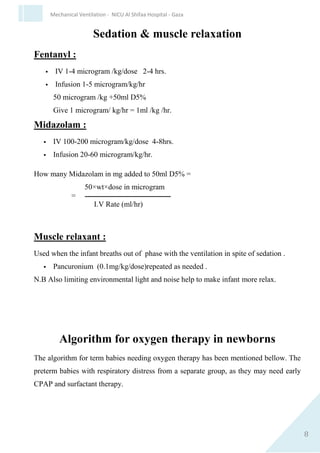 8
Mechanical Ventilation - NICU Al Shifaa Hospital - Gaza
Sedation & muscle relaxation
Fentanyl :
 IV 1-4 microgram /kg/dose 2-4 hrs.
 Infusion 1-5 microgram/kg/hr
50 microgram /kg +50ml D5%
Give 1 microgram/ kg/hr = 1ml /kg /hr.
Midazolam :
 IV 100-200 microgram/kg/dose 4-8hrs.
 Infusion 20-60 microgram/kg/hr.
How many Midazolam in mg added to 50ml D5% =
50×wt×dose in microgram
= ‫ـــــــــــــــــــــــــــــــــــــــــــــــــــــــ‬
I.V Rate (ml/hr)
Muscle relaxant :
Used when the infant breaths out of phase with the ventilation in spite of
sedation .
 Pancuronium (0.1mg/kg/dose)repeated as needed .
N.B Also limiting environmental light and noise help to make infant more
relax.
 