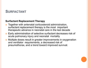 SURFACTANT
Surfactant Replacement Therapy
 Together with antenatal corticosteroid administration,
surfactant replacement therapy is the most important
therapeutic advance in neonatal care in the last decade
 Early administration of selective surfactant decreases risk of
acute pulmonary injury and neonatal mortality
 Multiple doses result in greater improvements in oxygenation
and ventilator requirements, a decreased risk of
pneumothorax, and a trend toward improved survival.
 