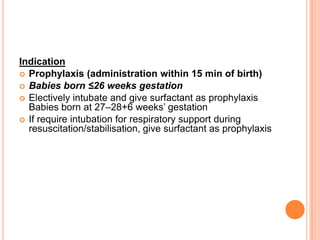 Indication
 Prophylaxis (administration within 15 min of birth)
 Babies born ≤26 weeks gestation
 Electively intubate and give surfactant as prophylaxis
Babies born at 27–28+6 weeks’ gestation
 If require intubation for respiratory support during
resuscitation/stabilisation, give surfactant as prophylaxis
 