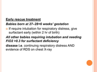 Early rescue treatment
Babies born at 27–28+6 weeks’ gestation
 If require intubation for respiratory distress, give
surfactant early (within 2 hr of birth)
All other babies requiring intubation and needing
FiO2 >0.3 for surfactant deficiency
disease i.e. continuing respiratory distress AND
evidence of RDS on chest X-ray
 
