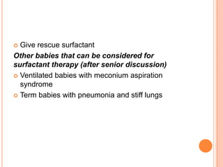  Give rescue surfactant
Other babies that can be considered for
surfactant therapy (after senior discussion)
 Ventilated babies with meconium aspiration
syndrome
 Term babies with pneumonia and stiff lungs
 