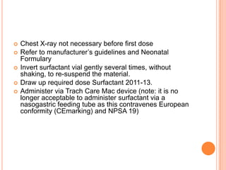  Chest X-ray not necessary before first dose
 Refer to manufacturer’s guidelines and Neonatal
Formulary
 Invert surfactant vial gently several times, without
shaking, to re-suspend the material.
 Draw up required dose Surfactant 2011-13.
 Administer via Trach Care Mac device (note: it is no
longer acceptable to administer surfactant via a
nasogastric feeding tube as this contravenes European
conformity (CEmarking) and NPSA 19)
 