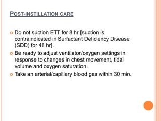 POST-INSTILLATION CARE
 Do not suction ETT for 8 hr [suction is
contraindicated in Surfactant Deficiency Disease
(SDD) for 48 hr].
 Be ready to adjust ventilator/oxygen settings in
response to changes in chest movement, tidal
volume and oxygen saturation.
 Take an arterial/capillary blood gas within 30 min.
 