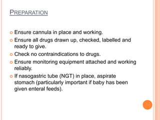 PREPARATION
 Ensure cannula in place and working.
 Ensure all drugs drawn up, checked, labelled and
ready to give.
 Check no contraindications to drugs.
 Ensure monitoring equipment attached and working
reliably.
 If nasogastric tube (NGT) in place, aspirate
stomach (particularly important if baby has been
given enteral feeds).
 