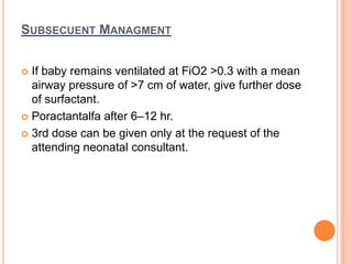 SUBSECUENT MANAGMENT
 If baby remains ventilated at FiO2 >0.3 with a mean
airway pressure of >7 cm of water, give further dose
of surfactant.
 Poractantalfa after 6–12 hr.
 3rd dose can be given only at the request of the
attending neonatal consultant.
 