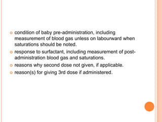  condition of baby pre-administration, including
measurement of blood gas unless on labourward when
saturations should be noted.
 response to surfactant, including measurement of post-
administration blood gas and saturations.
 reasons why second dose not given, if applicable.
 reason(s) for giving 3rd dose if administered.
 