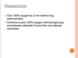 PREMEDICATION
 Give 100% oxygen for 2 min before drug
administration.
 Continue to give 100% oxygen until laryngoscopy
and between attempts if more than one attempt
necessary.
 