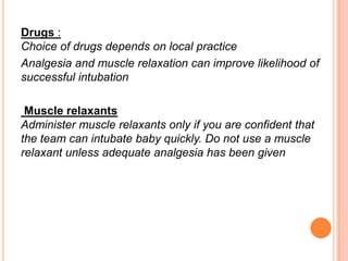Drugs :
Choice of drugs depends on local practice
Analgesia and muscle relaxation can improve likelihood of
successful intubation
Muscle relaxants
Administer muscle relaxants only if you are confident that
the team can intubate baby quickly. Do not use a muscle
relaxant unless adequate analgesia has been given
 