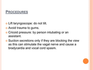 PROCEDURES
 Lift laryngoscope: do not tilt.
 Avoid trauma to gums.
 Cricoid pressure: by person intubating or an
assistant.
 Suction secretions only if they are blocking the view
as this can stimulate the vagal nerve and cause a
bradycardia and vocal cord spasm.
 