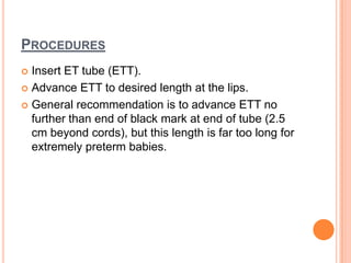PROCEDURES
 Insert ET tube (ETT).
 Advance ETT to desired length at the lips.
 General recommendation is to advance ETT no
further than end of black mark at end of tube (2.5
cm beyond cords), but this length is far too long for
extremely preterm babies.
 