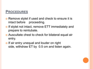 PROCEDURES
 Remove stylet if used and check to ensure it is
intact before proceeding.
 If stylet not intact, remove ETT immediately and
prepare to reintubate.
 Auscultate chest to check for bilateral equal air
entry.
 If air entry unequal and louder on right
side, withdraw ET by 0.5 cm and listen again.
 