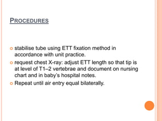 PROCEDURES
 stabilise tube using ETT fixation method in
accordance with unit practice.
 request chest X-ray: adjust ETT length so that tip is
at level of T1–2 vertebrae and document on nursing
chart and in baby’s hospital notes.
 Repeat until air entry equal bilaterally.
 