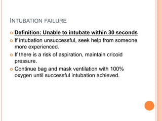 INTUBATION FAILURE
 Definition: Unable to intubate within 30 seconds
 If intubation unsuccessful, seek help from someone
more experienced.
 If there is a risk of aspiration, maintain cricoid
pressure.
 Continue bag and mask ventilation with 100%
oxygen until successful intubation achieved.
 