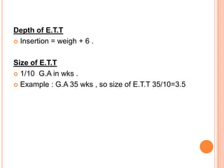 Depth of E.T.T
 Insertion = weigh + 6 .
Size of E.T.T
 1/10 G.A in wks .
 Example : G.A 35 wks , so size of E.T.T 35/10=3.5
 