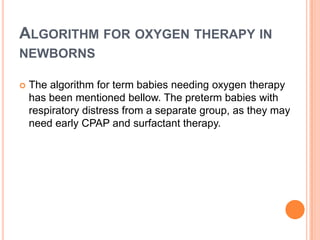 ALGORITHM FOR OXYGEN THERAPY IN
NEWBORNS
 The algorithm for term babies needing oxygen therapy
has been mentioned bellow. The preterm babies with
respiratory distress from a separate group, as they may
need early CPAP and surfactant therapy.
 