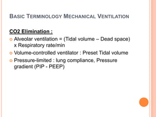 BASIC TERMINOLOGY MECHANICAL VENTILATION
CO2 Elimination :
 Alveolar ventilation = (Tidal volume – Dead space)
x Respiratory rate/min
 Volume-controlled ventilator : Preset Tidal volume
 Pressure-limited : lung compliance, Pressure
gradient (PIP - PEEP)
 