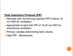 Peak Inspiratory Pressure (PIP)
 Neonate with normal lung requires PIP of about 12
cm H2O for ventilation.
 Appropriate to start with PIP of 18-20 cm H2O for
mechanical ventilation.
 Primary variable determining tidal volume.
 High PIP – Barotrauma.
 