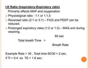 I:E Ratio (Inspiratory-Expiratory ratio)
Primarily effects MAP and oxygenation
 Physiological ratio : 1:1 or 1:1.5
 Reversed ratio (2:1 or 3:1) – FiO2 and PEEP can be
reduced.
 Prolonged expiratory rates (1:2 or 1:3) – MAS and during
weaning.
60 sec
Total breath Time =
Breath Rate
Example Rate = 30 , Total time 60/30 = 2 sec.
If Ti = 0.4 so TE = 1.6 sec .
 