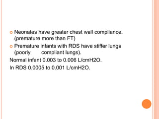  Neonates have greater chest wall compliance.
(premature more than FT)
 Premature infants with RDS have stiffer lungs
(poorly compliant lungs).
Normal infant 0.003 to 0.006 L/cmH2O.
In RDS 0.0005 to 0.001 L/cmH2O.
 
