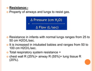  Resistance:-
 Property of airways and lungs to resist gas.
 Resistance in infants with normal lungs ranges from 25 to
50 cm H2O/L/sec.
 It is increased in intubated babies and ranges from 50 to
100 cm H2O/L/sec.
 Total respiratory system resistance =
 chest wall R (25%)+ airway R (55%)+ lung tissue R
(20%).
 