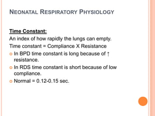 NEONATAL RESPIRATORY PHYSIOLOGY
Time Constant:
An index of how rapidly the lungs can empty.
Time constant = Compliance X Resistance
 In BPD time constant is long because of ↑
resistance.
 In RDS time constant is short because of low
compliance.
 Normal = 0.12-0.15 sec.
 