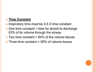  Time Constant
 Inspiratory time must be 3-5 X time constant
 One time constant = time for alveoli to discharge
63% of its volume through the airway.
 Two time constant = 84% of the volume leaves.
 Three time constant = 95% of volume leaves.
 