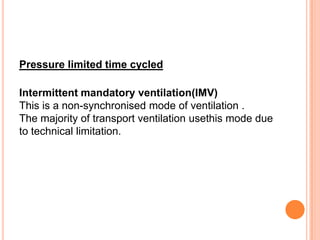 Pressure limited time cycled
Intermittent mandatory ventilation(IMV)
This is a non-synchronised mode of ventilation .
The majority of transport ventilation usethis mode due
to technical limitation.
 