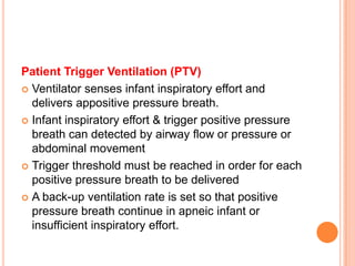 Patient Trigger Ventilation (PTV)
 Ventilator senses infant inspiratory effort and
delivers appositive pressure breath.
 Infant inspiratory effort & trigger positive pressure
breath can detected by airway flow or pressure or
abdominal movement
 Trigger threshold must be reached in order for each
positive pressure breath to be delivered
 A back-up ventilation rate is set so that positive
pressure breath continue in apneic infant or
insufficient inspiratory effort.
 