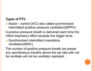 Types of PTV
 Assist – control (A/C) also called synchronized
intermittent positive pressure ventilation(SIPPV).
A positive pressure breath is delivered each time the
infant inspiratory effort exceeds the trigger level.
 Synchronized intermittent mandatory
ventilation(SIMV).
The number of positive pressure breath are preset
any spontaneous breaths above the set rate with not
be ventilate will not be ventilator assistant .
 