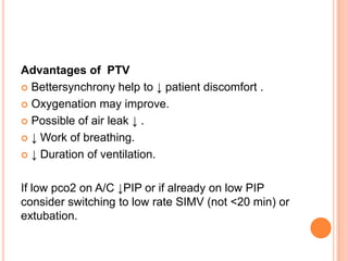 Advantages of PTV
 Bettersynchrony help to ↓ patient discomfort .
 Oxygenation may improve.
 Possible of air leak ↓ .
 ↓ Work of breathing.
 ↓ Duration of ventilation.
If low pco2 on A/C ↓PIP or if already on low PIP
consider switching to low rate SIMV (not <20 min) or
extubation.
 