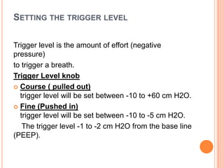 SETTING THE TRIGGER LEVEL
Trigger level is the amount of effort (negative
pressure)
to trigger a breath.
Trigger Level knob
 Course ( pulled out)
trigger level will be set between -10 to +60 cm H2O.
 Fine (Pushed in)
trigger level will be set between -10 to -5 cm H2O.
The trigger level -1 to -2 cm H2O from the base line
(PEEP).
 