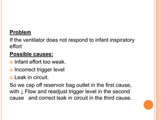 Problem
If the ventilator does not respond to infant inspiratory
effort
Possible causes:
 Infant effort too weak.
 Incorrect trigger level
 Leak in circuit.
So we cap off reservoir bag outlet in the first cause,
with ↓ Flow and readjust trigger level in the second
cause and correct leak in circuit in the third cause.
 